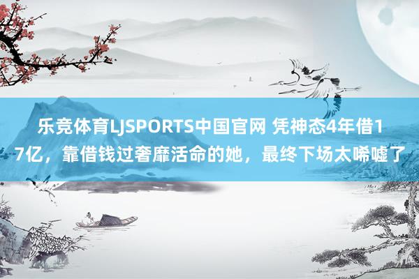 乐竞体育LJSPORTS中国官网 凭神态4年借17亿，靠借钱过奢靡活命的她，最终下场太唏嘘了