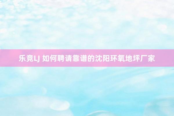 乐竞LJ 如何聘请靠谱的沈阳环氧地坪厂家