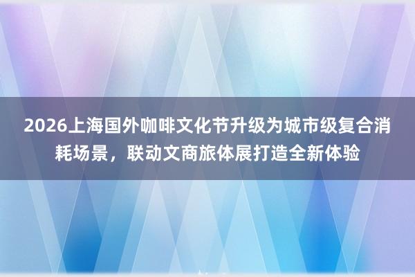 2026上海国外咖啡文化节升级为城市级复合消耗场景，联动文商旅体展打造全新体验
