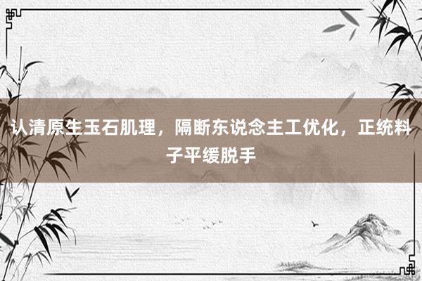认清原生玉石肌理，隔断东说念主工优化，正统料子平缓脱手
