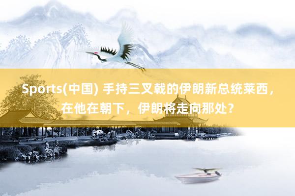 Sports(中国) 手持三叉戟的伊朗新总统莱西，在他在朝下，伊朗将走向那处？