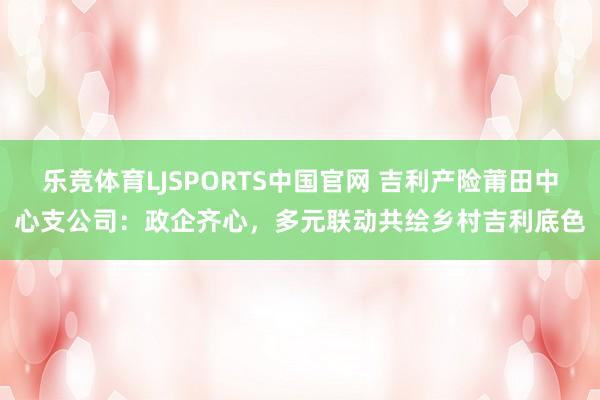 乐竞体育LJSPORTS中国官网 吉利产险莆田中心支公司：政企齐心，多元联动共绘乡村吉利底色