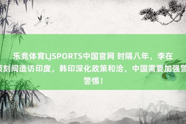 乐竞体育LJSPORTS中国官网 时隔八年，李在明顷刻间造访印度，韩印深化政策和洽，中国需要加强警惕！