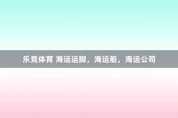 乐竞体育 海运运脚，海运船，海运公司