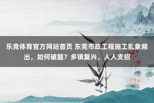 乐竞体育官方网站首页 东莞市政工程施工乱象频出，如何破题？多镇复兴、人人支招