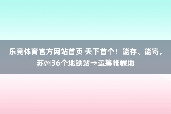 乐竞体育官方网站首页 天下首个！能存、能寄，苏州36个地铁站→运筹帷幄地