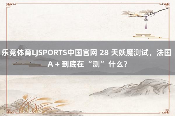 乐竞体育LJSPORTS中国官网 28 天妖魔测试，法国 A + 到底在 “测” 什么？