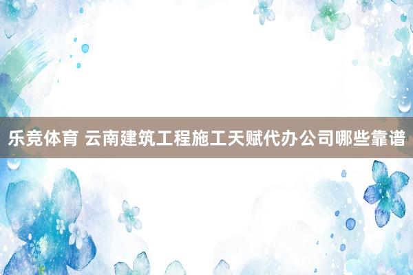 乐竞体育 云南建筑工程施工天赋代办公司哪些靠谱