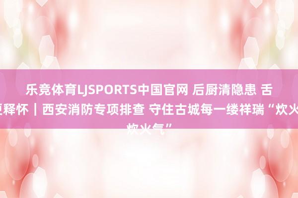 乐竞体育LJSPORTS中国官网 后厨清隐患 舌尖更释怀｜西安消防专项排查 守住古城每一缕祥瑞“炊火气”