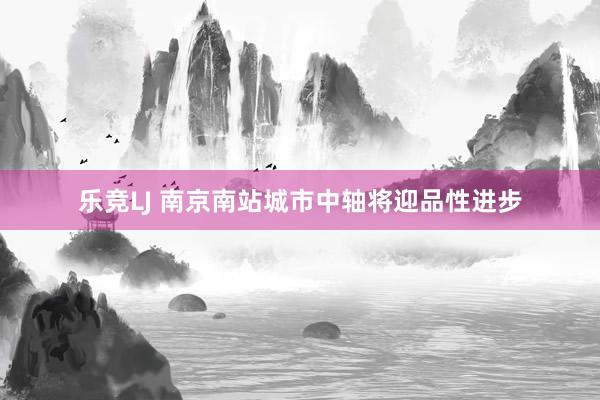 乐竞LJ 南京南站城市中轴将迎品性进步