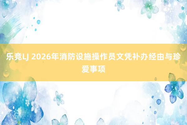 乐竞LJ 2026年消防设施操作员文凭补办经由与珍爱事项