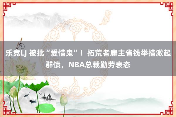 乐竞LJ 被批“爱惜鬼”！拓荒者雇主省钱举措激起群愤，NBA总裁勤劳表态