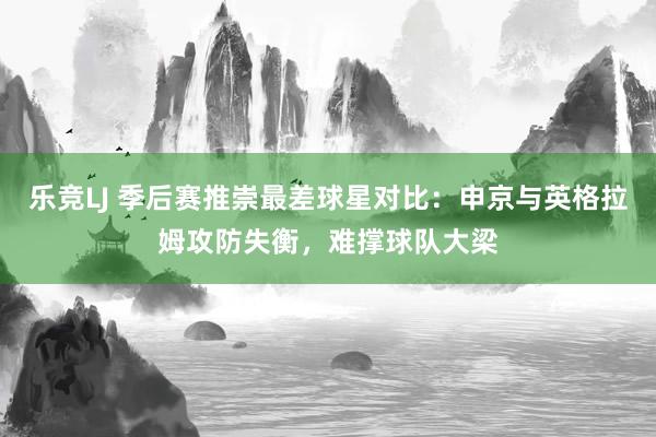 乐竞LJ 季后赛推崇最差球星对比：申京与英格拉姆攻防失衡，难撑球队大梁