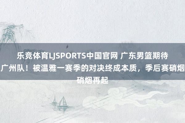 乐竞体育LJSPORTS中国官网 广东男篮期待相遇广州队！被温雅一赛季的对决终成本质，季后赛硝烟再起