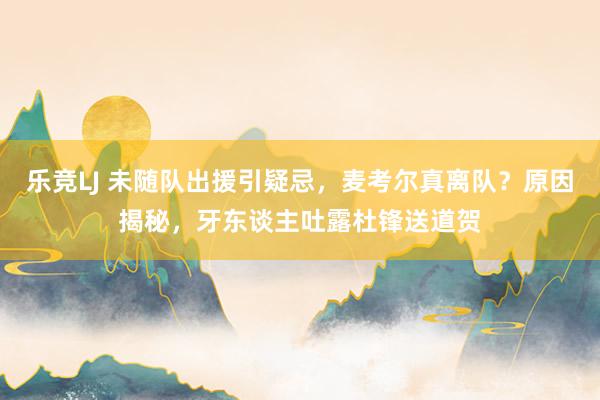 乐竞LJ 未随队出援引疑忌，麦考尔真离队？原因揭秘，牙东谈主吐露杜锋送道贺
