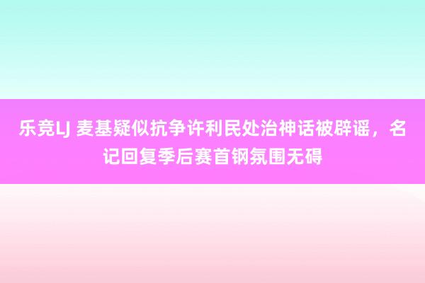 乐竞LJ 麦基疑似抗争许利民处治神话被辟谣，名记回复季后赛首钢氛围无碍