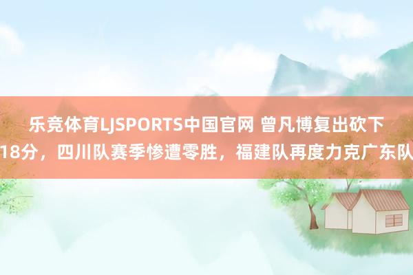 乐竞体育LJSPORTS中国官网 曾凡博复出砍下18分，四川队赛季惨遭零胜，福建队再度力克广东队