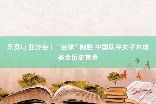 乐竞LJ 亚沙会｜“金球”制胜 中国队夺女子水球赛会历史首金