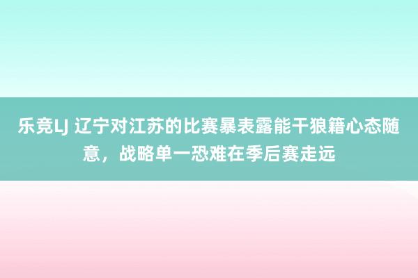 乐竞LJ 辽宁对江苏的比赛暴表露能干狼籍心态随意，战略单一恐难在季后赛走远