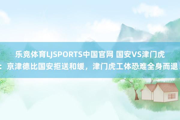 乐竞体育LJSPORTS中国官网 国安VS津门虎：京津德比国安拒送和缓，津门虎工体恐难全身而退！