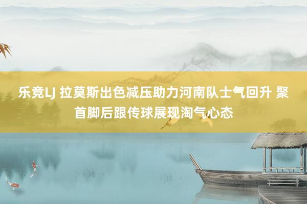 乐竞LJ 拉莫斯出色减压助力河南队士气回升 聚首脚后跟传球展现淘气心态