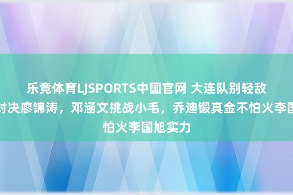 乐竞体育LJSPORTS中国官网 大连队别轻敌！徐新对决廖锦涛，邓涵文挑战小毛，乔迪锻真金不怕火李国旭实力