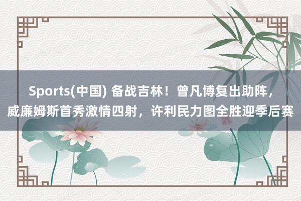 Sports(中国) 备战吉林！曾凡博复出助阵，威廉姆斯首秀激情四射，许利民力图全胜迎季后赛
