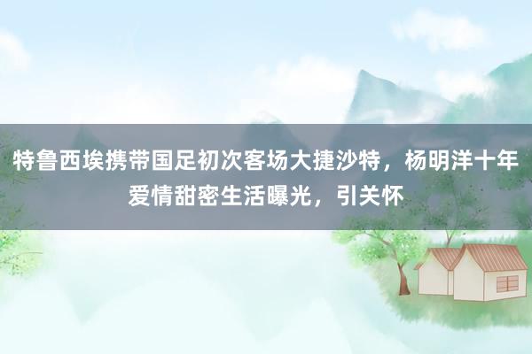 特鲁西埃携带国足初次客场大捷沙特，杨明洋十年爱情甜密生活曝光，引关怀