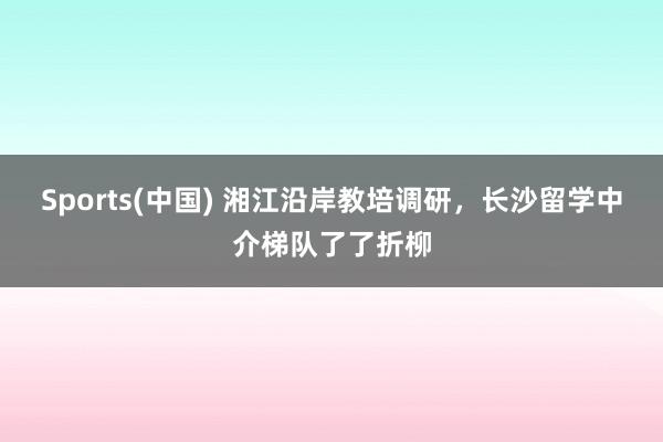 Sports(中国) 湘江沿岸教培调研，长沙留学中介梯队了了折柳