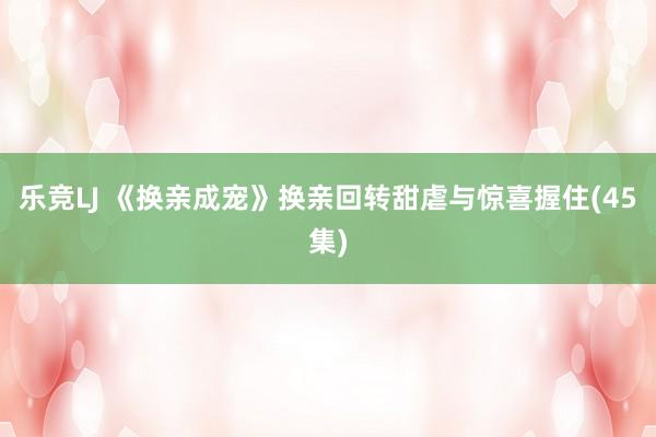 乐竞LJ 《换亲成宠》换亲回转甜虐与惊喜握住(45集)
