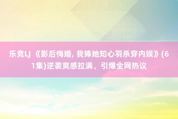 乐竞LJ 《影后悔婚, 我捧她知心羽杀穿内娱》(61集)逆袭爽感拉满、引爆全网热议