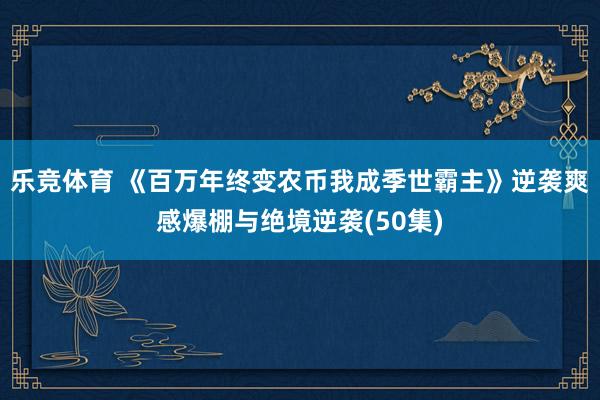乐竞体育 《百万年终变农币我成季世霸主》逆袭爽感爆棚与绝境逆袭(50集)
