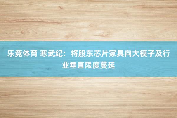 乐竞体育 寒武纪：将股东芯片家具向大模子及行业垂直限度蔓延