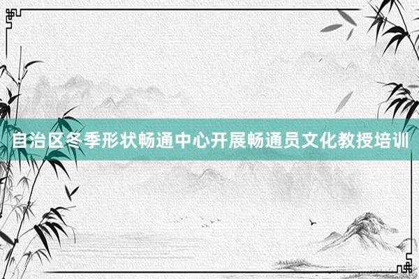自治区冬季形状畅通中心开展畅通员文化教授培训