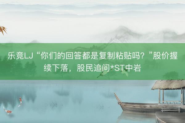 乐竞LJ “你们的回答都是复制粘贴吗？”股价握续下落，股民追问*ST中岩