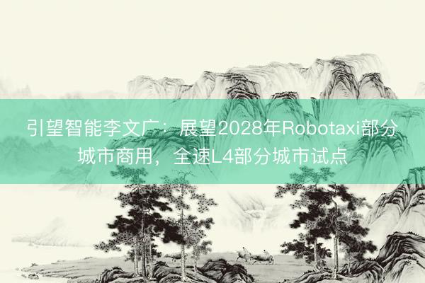 引望智能李文广：展望2028年Robotaxi部分城市商用，全速L4部分城市试点