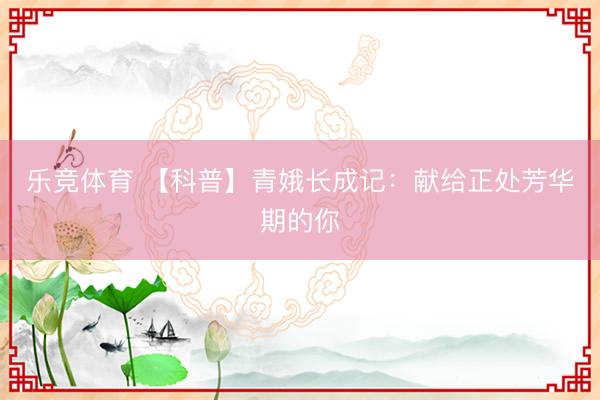 乐竞体育 【科普】青娥长成记：献给正处芳华期的你