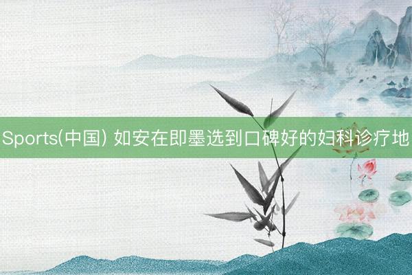 Sports(中国) 如安在即墨选到口碑好的妇科诊疗地