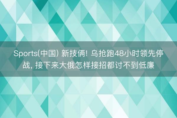 Sports(中国) 新技俩! 乌抢跑48小时领先停战， 接下来大俄怎样接招都讨不到低廉