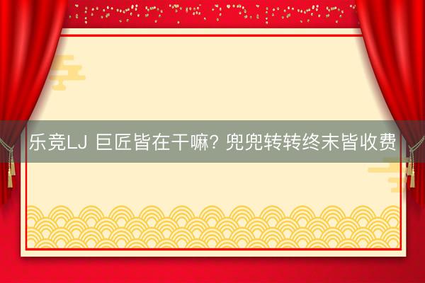 乐竞LJ 巨匠皆在干嘛? 兜兜转转终末皆收费