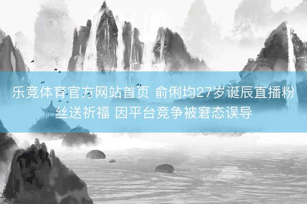 乐竞体育官方网站首页 俞俐均27岁诞辰直播粉丝送祈福 因平台竞争被窘态误导