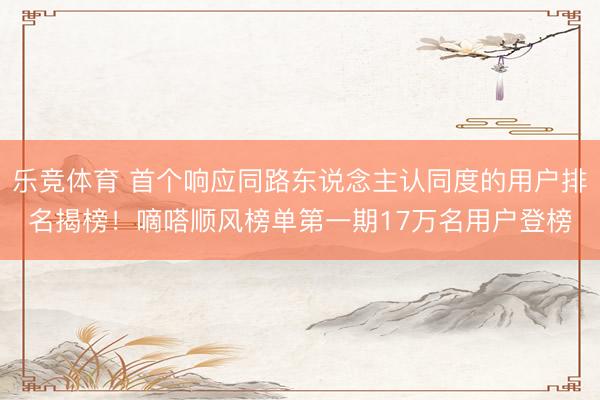 乐竞体育 首个响应同路东说念主认同度的用户排名揭榜！嘀嗒顺风榜单第一期17万名用户登榜