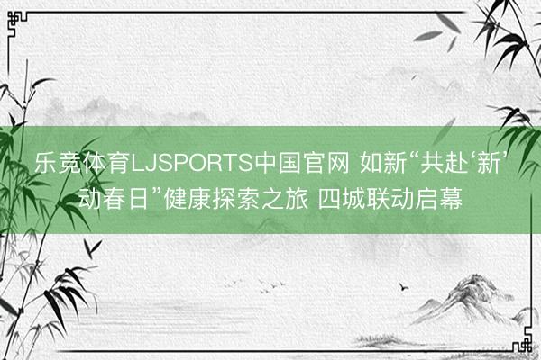 乐竞体育LJSPORTS中国官网 如新“共赴‘新’动春日”健康探索之旅 四城联动启幕