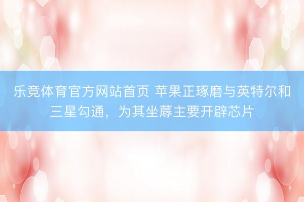 乐竞体育官方网站首页 苹果正琢磨与英特尔和三星勾通，为其坐蓐主要开辟芯片