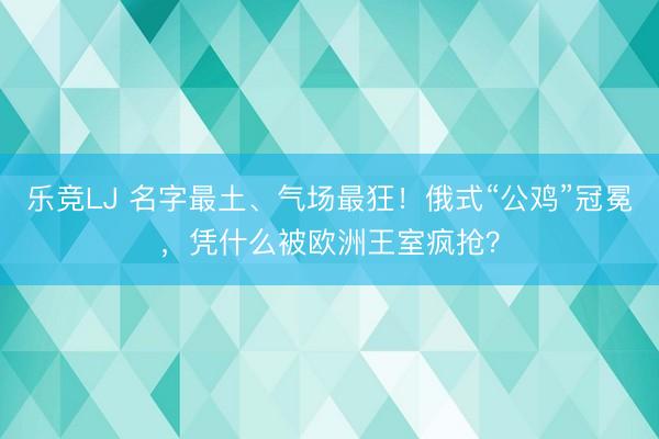 乐竞LJ 名字最土、气场最狂！俄式“公鸡”冠冕，凭什么被欧洲王室疯抢？