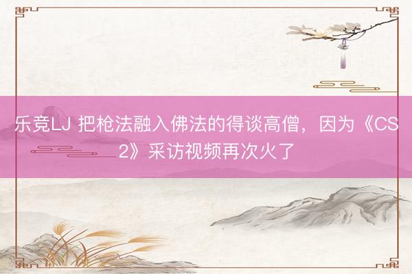 乐竞LJ 把枪法融入佛法的得谈高僧，因为《CS2》采访视频再次火了