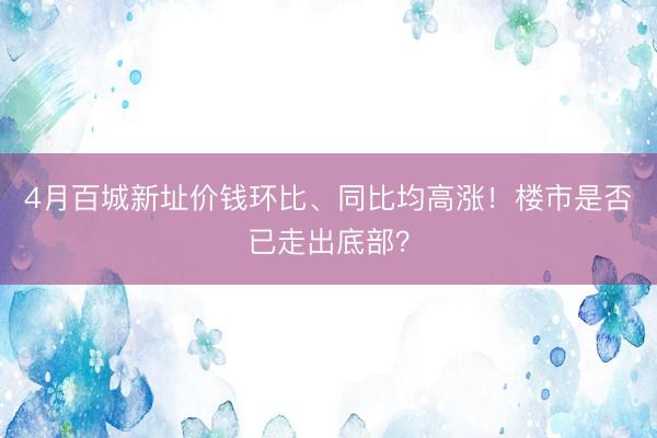 4月百城新址价钱环比、同比均高涨！楼市是否已走出底部？
