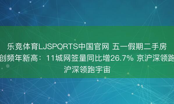 乐竞体育LJSPORTS中国官网 五一假期二手房成交创频年新高：11城网签量同比增26.7% 京沪深领跑宇宙