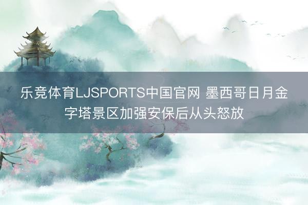 乐竞体育LJSPORTS中国官网 墨西哥日月金字塔景区加强安保后从头怒放