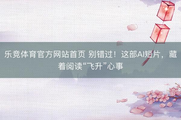 乐竞体育官方网站首页 别错过！这部AI短片，藏着阅读“飞升”心事